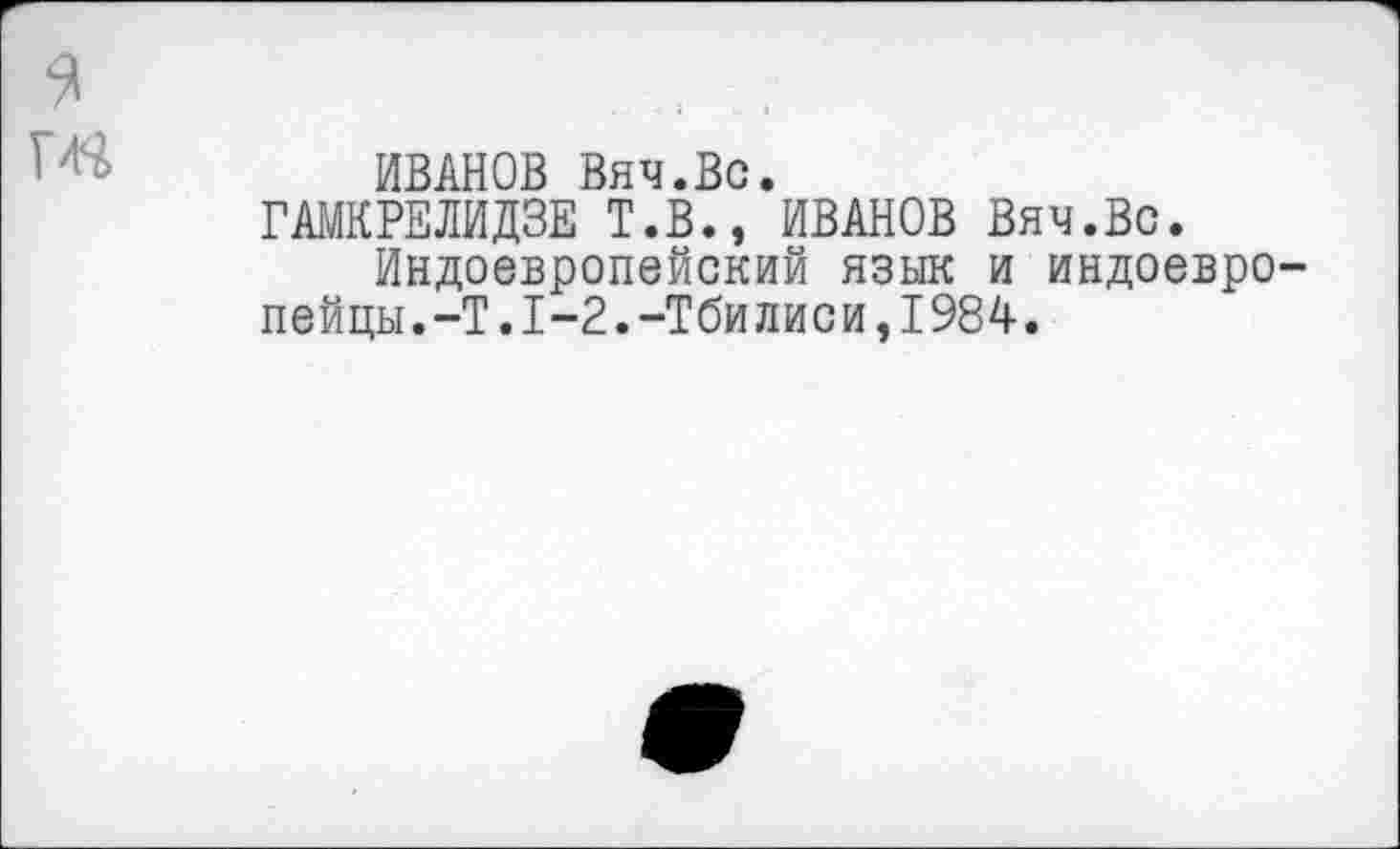 ﻿
ИВАНОВ Вяч.Вс.
ГАМКРЕЛИДЗЕ Т.В., ИВАНОВ Вяч.Вс.
Индоевропейский язык и индоевропейцы. -Т.1-2.-Тбилиси,1984.